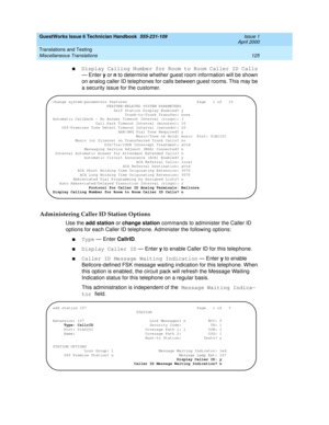 Page 135GuestWorks Issue 6 Technician Handbook  555-231-109  Issue 1
April 2000
Translations and Testing 
125 Miscellaneous Translations 
nDisplay Calling Number for Room to Room Caller ID Calls 
— Enter y or n to determine whether guest room information will be shown 
on analog caller ID telephones for calls between guest rooms. This may be 
a security issue for the customer.
Administering Caller ID Station Options
Use the add station or change station commands to administer the Caller ID 
options for each...