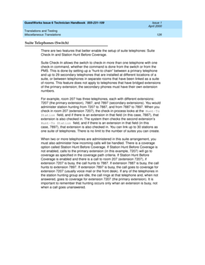 Page 136GuestWorks Issue 6 Technician Handbook  555-231-109  Issue 1
April 2000
Translations and Testing 
126 Miscellaneous Translations 
Suite Telephones (Switch)
There are two features that better enable the setup of suite telephones: Suite 
Check-In and Station Hunt Before Coverage.
Suite Check-In allows the switch to check-in more than one telephone with one 
check-in command, whether the command is done from the switch or from the 
PMS. This is done by setting up a “hunt-to chain” between a primary...