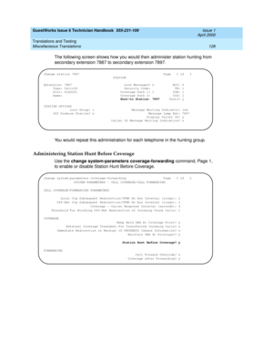 Page 138GuestWorks Issue 6 Technician Handbook  555-231-109  Issue 1
April 2000
Translations and Testing 
128 Miscellaneous Translations 
The following screen shows how you would then administer station hunting from 
secondary extension 7887 to secondary extension 7897.
You would repeat this administration for each telephone in the hunting group.
Administering Station Hunt Before Coverage
Use the change system-parameters coverage-forwarding command, Page 1, 
to enable or disable Station Hunt Before Coverage....