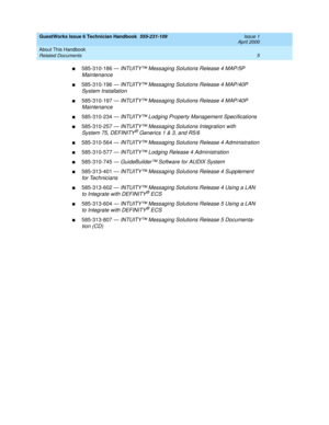 Page 15GuestWorks Issue 6 Technician Handbook  555-231-109  Issue 1
April 2000
About This Handbook 
5 Related Documents 
n585-310-186 — INTUITY™ Messaging Solutions Release 4 MAP/5P  
Maintenance
n585-310-196 — INTUITY™ Messaging Solutions Release 4 MAP/40P  
System Installation
n585-310-197 — INTUITY™ Messaging Solutions Release 4 MAP/40P 
Maintenance
n585-310-234 — INTUITY™ Lodging Property Management Specifications
n585-310-257 — INTUITY™ Messaging Solutions Integration with 
System 75, DEFINITY® Generics 1...