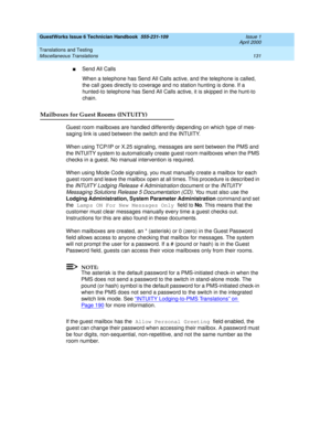 Page 141GuestWorks Issue 6 Technician Handbook  555-231-109  Issue 1
April 2000
Translations and Testing 
131 Miscellaneous Translations 
nSend All Calls
When a telephone has Send All Calls active, and the telephone is called, 
the call goes directly to coverage and no station hunting is done. If a 
hunted-to telephone has Send All Calls active, it is skipped in the hunt-to 
chain.
Mailboxes for Guest Rooms (INTUITY)
Guest room mailboxes are handled differently depending on which type of mes-
saging link is used...