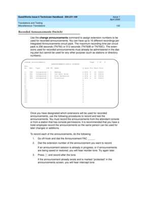 Page 142GuestWorks Issue 6 Technician Handbook  555-231-109  Issue 1
April 2000
Translations and Testing 
132 Miscellaneous Translations 
Recorded Announcements (Switch)
Use the change announcements command to assign extension numbers to be 
used for recorded announcements. You can have up to 16 different recordings per 
Integrated Announcements circuit pack. The maximum recording time per circuit 
pack is 256 seconds (TN750) or 512 seconds (TN750B or TN750C). The exten-
sions used for recorded announcements...