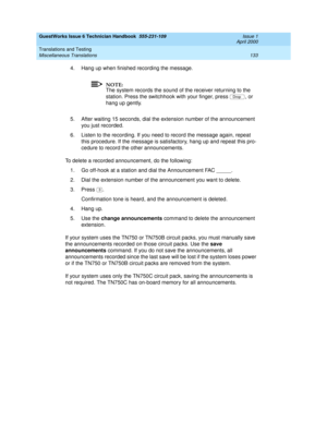 Page 143GuestWorks Issue 6 Technician Handbook  555-231-109  Issue 1
April 2000
Translations and Testing 
133 Miscellaneous Translations 
4. Hang up when finished recording the message.
NOTE:
The system records the sound of the receiver returning to the 
station. Press the switchhook with your finger, press  , or 
hang up gently.
5. After waiting 15 seconds, dial the extension number of the announcement 
you just recorded.
6. Listen to the recording. If you need to record the message again, repeat 
this...