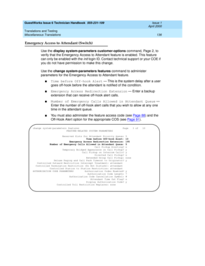 Page 146GuestWorks Issue 6 Technician Handbook  555-231-109  Issue 1
April 2000
Translations and Testing 
136 Miscellaneous Translations 
Emergency Access to Attendant (Switch)
Use the display system-parameters customer-options command, Page 2, to 
verify that the Emergency Access to Attendant feature is enabled. This feature 
can only be enabled with the 
init login ID. Contact technical support or your COE if 
you do not have permission to make this change.
Use the change system-parameters features command to...