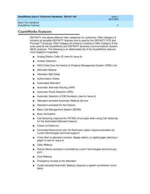 Page 16GuestWorks Issue 6 Technician Handbook  555-231-109  Issue 1
April 2000
About This Handbook 
6 GuestWorks Features 
GuestWorks Features
DEFINITY now allows different offer categories for customers. Offer Category A 
contains all possible DEFINITY features and is used by the DEFINITY ECS and 
ProLogix™ products. Offer Category B contains a subset of Offer Category A fea-
tures used by the GuestWorks and DEFINITY Business Communications System 
(BCS) products. The following is an abbreviated list of the...