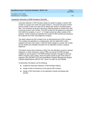 Page 152GuestWorks Issue 6 Technician Handbook  555-231-109  Issue 1
April 2000
Translations and Testing 
142 Miscellaneous Translations 
Automatic Selection of DID Numbers (Switch)
Automatic Selection of DID Numbers allows the switch to assign a random DID 
number to a guest room when the guest checks in. This gives the guest a direct 
phone number to their room that can be shared with family or business associ-
ates. This enhances the guest’s security by allowing people to contact them with-
out giving out...