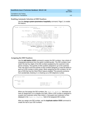 Page 153GuestWorks Issue 6 Technician Handbook  555-231-109  Issue 1
April 2000
Translations and Testing 
143 Miscellaneous Translations 
Enabling Automatic Selection of DID Numbers
Use the change system-parameters hospitality command, Page 2, to enable 
this feature.
Assigning the DID Numbers
Use the add station XXXX command to assign the DID numbers. Use a block of 
unassigned extensions from the switch numbering plan. The DID numbers must 
match the last four digits of the DID numbers assigned by the...