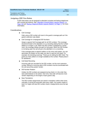 Page 154GuestWorks Issue 6 Technician Handbook  555-231-109  Issue 1
April 2000
Translations and Testing 
144 Miscellaneous Translations 
Assigning a DID View Button
A DID View button can be assigned to attendant consoles and backup telephones 
with console permissions. See “
Attendant Console Button Layouts (Switch)” on 
Pag e 10 8 and “Backup Telephone Button Layouts (Switch)” on Page 117 for more 
information.
Considerations
nCall Coverage
Calls using a DID number will cover to the guest’s coverage path as if...