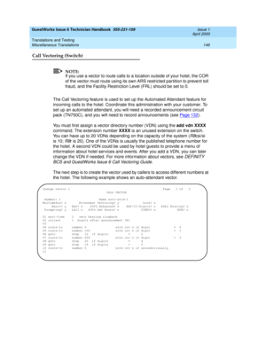 Page 156GuestWorks Issue 6 Technician Handbook  555-231-109  Issue 1
April 2000
Translations and Testing 
146 Miscellaneous Translations 
Call Vectoring (Switch)
NOTE:
If you use a vector to route calls to a location outside of your hotel, the COR 
of the vector must route using its own ARS restricted partition to prevent toll 
fraud, and the Facility Restriction Level (FRL) should be set to 0.
The Call Vectoring feature is used to set up the Automated Attendant feature for 
incoming calls to the hotel....