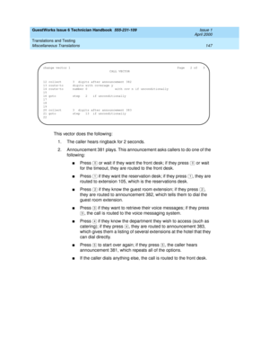 Page 157GuestWorks Issue 6 Technician Handbook  555-231-109  Issue 1
April 2000
Translations and Testing 
147 Miscellaneous Translations 
This vector does the following:
1. The caller hears ringback for 2 seconds.
2. Announcement 381 plays. This announcement asks callers to do one of the 
following:
nPress   or wait if they want the front desk; if they press   or wait 
for the timeout, they are routed to the front desk.
nPress   if they want the reservation desk; if they press  , they are 
routed to extension...