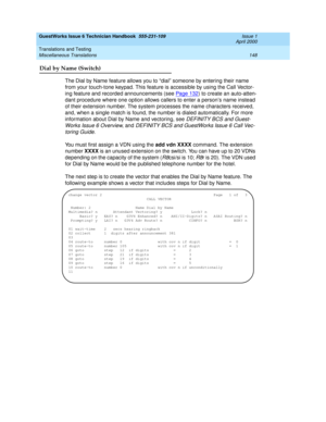 Page 158GuestWorks Issue 6 Technician Handbook  555-231-109  Issue 1
April 2000
Translations and Testing 
148 Miscellaneous Translations 
Dial by Name (Switch)
The Dial by Name feature allows you to “dial” someone by entering their name 
from your touch-tone keypad. This feature is accessible by using the Call Vector-
ing feature and recorded announcements (see Page 132
) to create an auto-atten-
dant procedure where one option allows callers to enter a person’s name instead 
of their extension number. The...