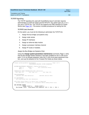 Page 163GuestWorks Issue 6 Technician Handbook  555-231-109  Issue 1
April 2000
Translations and Testing 
153 Switch-to-INTUITY Translations 
TCP/IP Signaling
The TCP/IP signaling link used with GuestWorks Issue 5 and later requires 
administration on both the switch and the INTUITY. Any switch type (csi, si or r) 
can use a TCP/IP link. The TCP/IP link supports the PMS Interface for Guest-
Works (see Pag e 19 1
). This section includes procedures for testing the link.
TCP/IP Link (Switch)
On the switch, you...