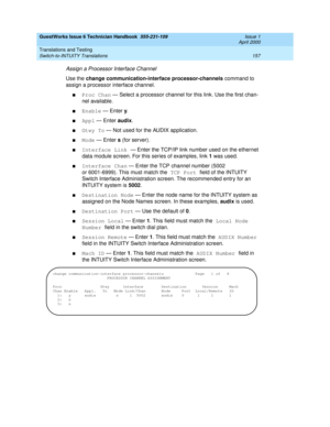 Page 167GuestWorks Issue 6 Technician Handbook  555-231-109  Issue 1
April 2000
Translations and Testing 
157 Switch-to-INTUITY Translations 
Assign a Processor Interface Channel
Use the change communication-interface processor-channels command to 
assign a processor interface channel.
nProc Chan — Select a processor channel for this link. Use the first chan-
nel available.
nEnable — Enter y.
nAppl — Enter audix.
nGtwy To — Not used for the AUDIX application.
nMode — Enter s (for server).
nInterface Link — Enter...