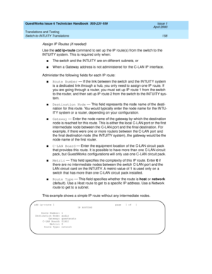 Page 168GuestWorks Issue 6 Technician Handbook  555-231-109  Issue 1
April 2000
Translations and Testing 
158 Switch-to-INTUITY Translations 
Assign IP Routes (if needed)
Use the add ip-route command to set up the IP route(s) from the switch to the 
INTUITY system. This is required only when:
nThe switch and the INTUITY are on different subnets, or
nWhen a Gateway address is not administered for the C-LAN IP interface.
Administer the following fields for each IP route:
nRoute Number — If the link between the...