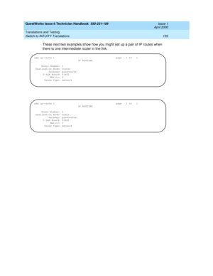 Page 169GuestWorks Issue 6 Technician Handbook  555-231-109  Issue 1
April 2000
Translations and Testing 
159 Switch-to-INTUITY Translations 
These next two examples show how you might set up a pair of IP routes when 
there is one intermediate router in the link.
add ip-route 1  page  1 of  1
IP ROUTING
Route Number: 1
Destination Node: router
Gateway: guestworks
C-LAN Board: 01A02
Metric: 0
Route Type: network
add ip-route 2 page  1 of  1
IP ROUTING
Route Number: 2
Destination Node: audix
Gateway: guestworks...