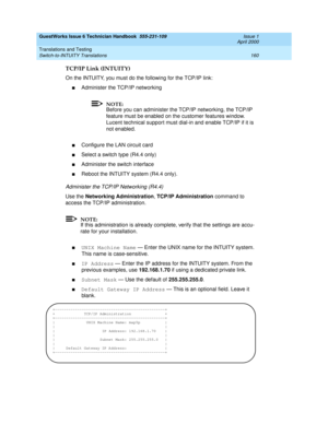 Page 170GuestWorks Issue 6 Technician Handbook  555-231-109  Issue 1
April 2000
Translations and Testing 
160 Switch-to-INTUITY Translations 
TCP/IP Link (INTUITY)
On the INTUITY, you must do the following for the TCP/IP link:
nAdminister the TCP/IP networking
NOTE:
Before you can administer the TCP/IP networking, the TCP/IP 
feature must be enabled on the customer features window. 
Lucent technical support must dial-in and enable TCP/IP if it is 
not enabled.
nConfigure the LAN circuit card
nSelect a switch...