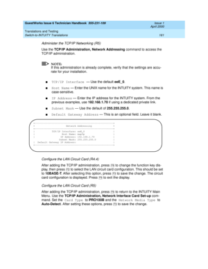 Page 171GuestWorks Issue 6 Technician Handbook  555-231-109  Issue 1
April 2000
Translations and Testing 
161 Switch-to-INTUITY Translations 
Administer the TCP/IP Networking (R5)
Use the TCP/IP Administration, Network Addressing command to access the 
TCP/IP administration.
NOTE:
If this administration is already complete, verify that the settings are accu-
rate for your installation.
nTCP/IP Interface — Use the default eeE_0.
nHost Name — Enter the UNIX name for the INTUITY system. This name is...