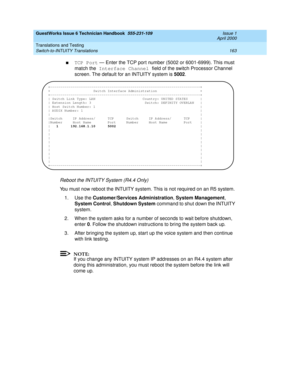 Page 173GuestWorks Issue 6 Technician Handbook  555-231-109  Issue 1
April 2000
Translations and Testing 
163 Switch-to-INTUITY Translations 
nTCP Port — Enter the TCP port number (5002 or 6001-6999). This must 
match the Interface Channel field of the switch Processor Channel 
screen. The default for an INTUITY system is 5002.
Reboot the INTUITY System (R4.4 Only)
You must now reboot the INTUITY system. This is not required on an R5 system.
1. Use the Customer/Services Administration, System Management, 
System...