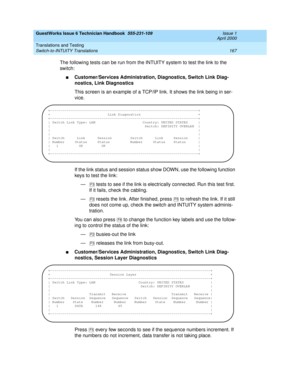 Page 177GuestWorks Issue 6 Technician Handbook  555-231-109  Issue 1
April 2000
Translations and Testing 
167 Switch-to-INTUITY Translations 
The following tests can be run from the INTUITY system to test the link to the 
switch:
nCustomer/Services Administration, Diagnostics, Switch Link Diag-
nostics, Link Diagnostics
This screen is an example of a TCP/IP link. It shows the link being in ser-
vice.
If the link status and session status show DOWN, use the following function 
keys to test the link:
—  tests to...