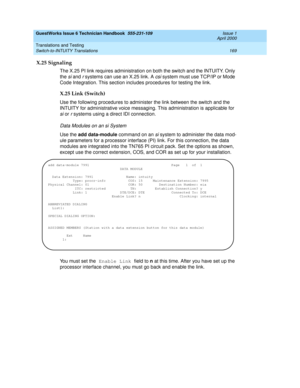 Page 179GuestWorks Issue 6 Technician Handbook  555-231-109  Issue 1
April 2000
Translations and Testing 
169 Switch-to-INTUITY Translations 
X.25 Signaling
The X.25 PI link requires administration on both the switch and the INTUITY. Only 
the 
si and r systems can use an X.25 link. A csi system must use TCP/IP or Mode 
Code Integration. This section includes procedures for testing the link.
X.25 Link (Switch)
Use the following procedures to administer the link between the switch and the 
INTUITY for...