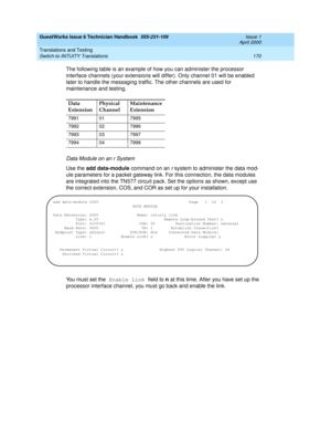 Page 180GuestWorks Issue 6 Technician Handbook  555-231-109  Issue 1
April 2000
Translations and Testing 
170 Switch-to-INTUITY Translations 
The following table is an example of how you can administer the processor 
interface channels (your extensions will differ). Only channel 01 will be enabled 
later to handle the messaging traffic. The other channels are used for 
maintenance and testing.
Data Module on an r System
Use the add data-module command on an r system to administer the data mod-
ule parameters for...