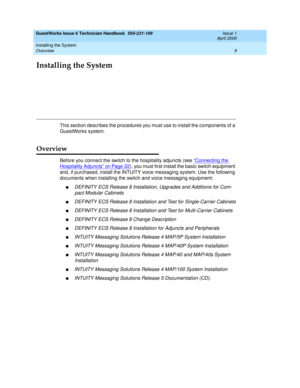 Page 19Installing the System 
9 Overview 
GuestWorks Issue 6 Technician Handbook  555-231-109  Issue 1
April 2000
Installing the System
This section describes the procedures you must use to install the components of a 
GuestWorks system.
Overview
Before you connect the switch to the hospitality adjuncts (see “Connecting the 
Hospitality Adjuncts” on Page 22), you must first install the basic switch equipment 
and, if purchased, install the INTUITY voice messaging system. Use the following 
documents when...