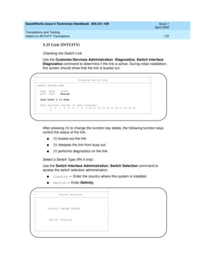 Page 182GuestWorks Issue 6 Technician Handbook  555-231-109  Issue 1
April 2000
Translations and Testing 
172 Switch-to-INTUITY Translations 
X.25 Link (INTUITY)
Checking the Switch Link
Use the Customer/Services Administration, Diagnostics, Switch Interface 
Diagnostics command to determine if the link is active. During initial installation, 
this screen should show that the link is busied out.
After pressing   to change the function key labels, the following function keys 
control the status of the link:
n...