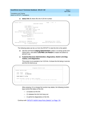 Page 185GuestWorks Issue 6 Technician Handbook  555-231-109  Issue 1
April 2000
Translations and Testing 
175 Switch-to-INTUITY Translations 
nstatus link X, where X is the X.25 link number.
The following tests can be run from the INTUITY to test the link to the switch:
nUse the command Lodging Administration, press  to bring up the com-
mand menu, and select LDG/PMS Link Restart to restart the switch-to-
INTUITY link.
nCustomer/Services Administration, Diagnostics, Switch Link Diag-
nostics, Link Diagnostics...