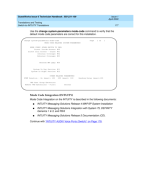 Page 187GuestWorks Issue 6 Technician Handbook  555-231-109  Issue 1
April 2000
Translations and Testing 
177 Switch-to-INTUITY Translations 
Use the change system-parameters mode-code command to verify that the 
default mode code parameters are correct for this installation.
Mode Code Integration (INTUITY)
Mode Code Integration on the INTUITY is described in the following documents:
nINTUITY Messaging Solutions Release 4 MAP/5P System Installation
nINTUITY Messaging Solutions Integration with System 75,...