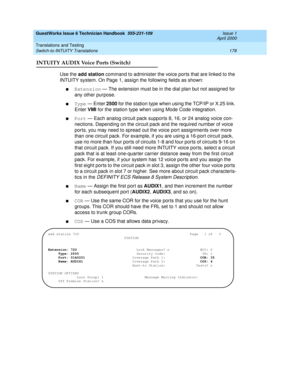 Page 188GuestWorks Issue 6 Technician Handbook  555-231-109  Issue 1
April 2000
Translations and Testing 
178 Switch-to-INTUITY Translations 
INTUITY AUDIX Voice Ports (Switch)
Use the add station command to administer the voice ports that are linked to the 
INTUITY system. On Page 1, assign the following fields as shown:
nExtension — The extension must be in the dial plan but not assigned for 
any other purpose.
nType — Enter 2500 for the station type when using the TCP/IP or X.25 link. 
Enter VMI for the...