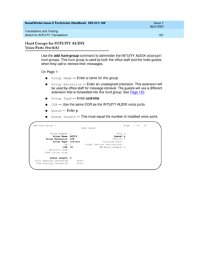 Page 191GuestWorks Issue 6 Technician Handbook  555-231-109  Issue 1
April 2000
Translations and Testing 
181 Switch-to-INTUITY Translations 
Hunt Groups for INTUITY AUDIX
Voice Ports (Switch)
Use the add hunt-group command to administer the INTUITY AUDIX voice port 
hunt groups. This hunt group is used by both the office staff and the hotel guests 
when they call to retrieve their messages.
On Page 1:
nGroup Name — Enter a name for this group.
nGroup Extension — Enter an unassigned extension. This extension...