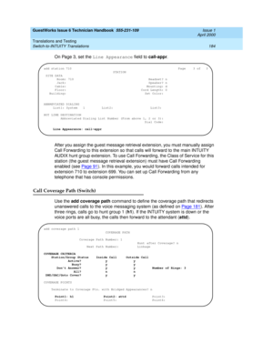 Page 194GuestWorks Issue 6 Technician Handbook  555-231-109  Issue 1
April 2000
Translations and Testing 
184 Switch-to-INTUITY Translations 
On Page 3, set the Line Appearance field to call-appr.
After you assign the guest message retrieval extension, you must manually assign 
Call Forwarding to this extension so that calls will forward to the main INTUITY 
AUDIX hunt group extension. To use Call Forwarding, the Class of Service for this 
station (the guest message retrieval extension) must have Call Forwarding...