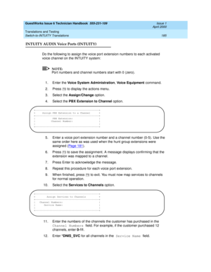 Page 195GuestWorks Issue 6 Technician Handbook  555-231-109  Issue 1
April 2000
Translations and Testing 
185 Switch-to-INTUITY Translations 
INTUITY AUDIX Voice Ports (INTUITY)
Do the following to assign the voice port extension numbers to each activated 
voice channel on the INTUITY system:
NOTE:
Port numbers and channel numbers start with 0 (zero).
1. Enter the Voice System Administration, Voice Equipment command.
2. Press   to display the actions menu.
3. Select the Assign/Change option. 
4. Select the PBX...