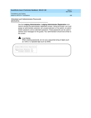 Page 198GuestWorks Issue 6 Technician Handbook  555-231-109  Issue 1
April 2000
Translations and Testing 
188 Switch-to-INTUITY Translations 
Attendant and Administrator Passwords 
(INTUITY)
Use the Lodging Administration, Lodging Administrator Registration com-
mand to access the administrator registration screen. Using this screen, you must 
assign an administrator extension (an unused extension on the switch), an admin-
istrator password, and an attendant password. These passwords can be used to 
retrieve...