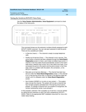 Page 199GuestWorks Issue 6 Technician Handbook  555-231-109  Issue 1
April 2000
Translations and Testing 
189 Switch-to-INTUITY Translations 
Testing the Switch-to-INTUITY Voice Ports
Use the Voice System Administration, Voice Equipment command to check 
the status of the voice ports.
This command shows you the extension numbers directly assigned to each 
INTUITY AUDIX voice por t. You can call each extension to test the ports. 
There are four possible port states:
— In-Service (Inserv) — The channel is ready to...