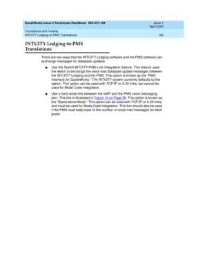 Page 200GuestWorks Issue 6 Technician Handbook  555-231-109  Issue 1
April 2000
Translations and Testing 
190 INTUITY Lodging-to-PMS Translations 
INTUITY Lodging-to-PMS 
Translations
There are two ways that the INTUITY Lodging software and the PMS software can 
exchange messages for database updates:
nUse the Switch/INTUITY/PMS Link Integration feature. This feature uses 
the switch to exchange the voice mail database update messages between 
the INTUITY Lodging and the PMS. This option is known as the “PMS...