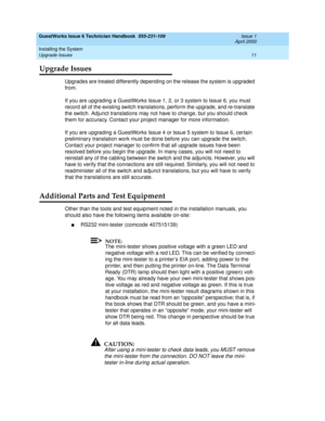 Page 21GuestWorks Issue 6 Technician Handbook  555-231-109  Issue 1
April 2000
Installing the System 
11 Upgrade Issues 
Upgrade Issues
Upgrades are treated differently depending on the release the system is upgraded 
from.
If you are upgrading a GuestWorks Issue 1, 2, or 3 system to Issue 6, you must 
record all of the existing switch translations, perform the upgrade, and re-translate 
the switch. Adjunct translations may not have to change, but you should check 
them for accuracy. Contact your project...