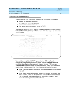 Page 201GuestWorks Issue 6 Technician Handbook  555-231-109  Issue 1
April 2000
Translations and Testing 
191 INTUITY Lodging-to-PMS Translations 
PMS Interface for GuestWorks
To administer the PMS Interface for GuestWorks, you must do the following:
nEnable the feature on the switch
nInstall the software on the INTUITY
nSet up the system parameters on the INTUITY.
To enable the Switch/INTUITY/PMS Link Integration feature (the “PMS Interface 
for GuestWorks” link), enter a y in the Forward PMS Messages to...