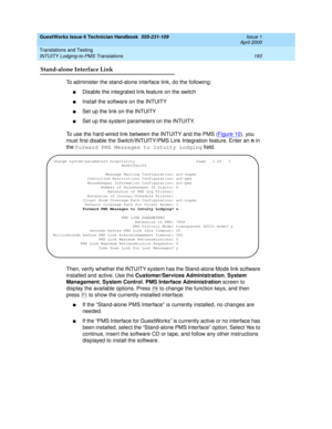 Page 203GuestWorks Issue 6 Technician Handbook  555-231-109  Issue 1
April 2000
Translations and Testing 
193 INTUITY Lodging-to-PMS Translations 
Stand-alone Interface Link
To administer the stand-alone interface link, do the following:
nDisable the integrated link feature on the switch
nInstall the software on the INTUITY
nSet up the link on the INTUITY
nSet up the system parameters on the INTUITY.
To use the hard-wired link between the INTUITY and the PMS (Figure 10
), you 
must first disable the...