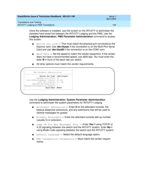 Page 204GuestWorks Issue 6 Technician Handbook  555-231-109  Issue 1
April 2000
Translations and Testing 
194 INTUITY Lodging-to-PMS Translations 
Once the software is installed, use this screen on the INTUITY to administer the 
standard hard-wired link between the INTUITY Lodging and the PMS. Use the 
Lodging Administration, PMS Parameter Administration command to access 
this screen.
nDevice for Link — This must match the physical por t connected to the 
Equinox card. Use /dev/ttysac if the connection is on...