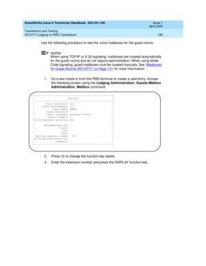 Page 208GuestWorks Issue 6 Technician Handbook  555-231-109  Issue 1
April 2000
Translations and Testing 
198 INTUITY Lodging-to-PMS Translations 
Use the following procedure to test the voice mailboxes for the guest rooms:
NOTE:
When using TCP/IP or X.25 signaling, mailboxes are created automatically 
for the guest rooms and do not require administration. When using Mode 
Code signaling, guest mailboxes must be created manually. See “
Mailboxes 
for Guest Rooms (INTUITY)” on Page 131 for more information.
1. Do...