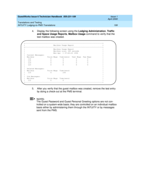 Page 209GuestWorks Issue 6 Technician Handbook  555-231-109  Issue 1
April 2000
Translations and Testing 
199 INTUITY Lodging-to-PMS Translations 
4. Display the following screen using the Lodging Administration, Traffic 
and Space Usage Reports, Mailbox Usage command to verify that the 
test mailbox was created.
5. After you verify that the guest mailbox was created, remove the test entry 
by doing a check-out at the PMS terminal.
NOTE:
The Guest Password and Guest Personal Greeting options are not con-
trolled...