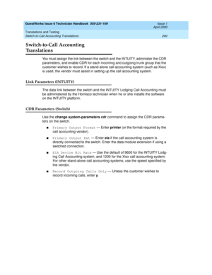 Page 210GuestWorks Issue 6 Technician Handbook  555-231-109  Issue 1
April 2000
Translations and Testing 
200 Switch-to-Call Accounting Translations 
Switch-to-Call Accounting 
Translations
You must assign the link between the switch and the INTUITY, administer the CDR 
parameters, and enable CDR for each incoming and outgoing trunk group that the 
customer wishes to record. If a stand-alone call accounting system (such as Xiox) 
is used, the vendor must assist in setting up the call accounting system.
Link...