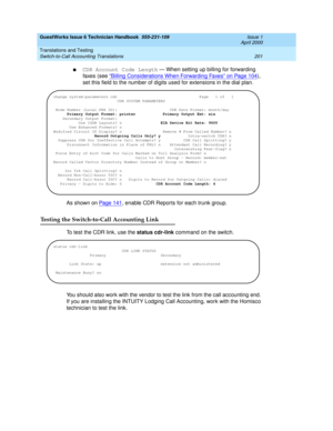 Page 211GuestWorks Issue 6 Technician Handbook  555-231-109  Issue 1
April 2000
Translations and Testing 
201 Switch-to-Call Accounting Translations 
nCDR Account Code Length — When setting up billing for forwarding 
faxes (see “
Billing Considerations When Forwarding Faxes” on Page 104), 
set this field to the number of digits used for extensions in the dial plan.
As shown on Page 141
, enable CDR Reports for each trunk group.
Testing the Switch-to-Call Accounting Link
To test the CDR link, use the status...