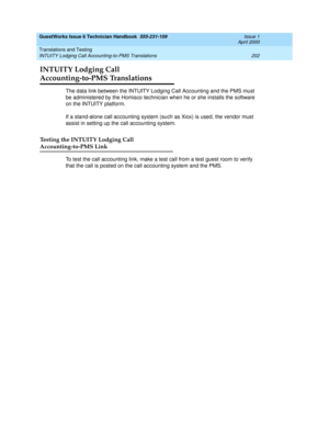 Page 212GuestWorks Issue 6 Technician Handbook  555-231-109  Issue 1
April 2000
Translations and Testing 
202 INTUITY Lodging Call Accounting-to-PMS Translations 
INTUITY Lodging Call 
Accounting-to-PMS Translations
The data link between the INTUITY Lodging Call Accounting and the PMS must 
be administered by the Homisco technician when he or she installs the software 
on the INTUITY platform.
If a stand-alone call accounting system (such as Xiox) is used, the vendor must 
assist in setting up the call...