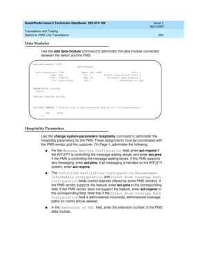 Page 214GuestWorks Issue 6 Technician Handbook  555-231-109  Issue 1
April 2000
Translations and Testing 
204 Switch-to-PMS Link Translations 
Data Modules
Use the add data-module command to administer the data module connected 
between the switch and the PMS.
Hospitality Parameters
Use the change system-parameters hospitality command to administer the 
hospitality parameters for the PMS. These assignments must be coordinated with 
the PMS vendor and the customer. On Page 1, administer the following:
nFor the...