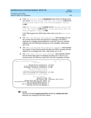 Page 215GuestWorks Issue 6 Technician Handbook  555-231-109  Issue 1
April 2000
Translations and Testing 
205 Switch-to-PMS Link Translations 
nIf the PMS Protocol Mode is transparent (also known as Names proto-
col), set the Seconds before PMS Link Idle Timeout to 20 and the 
Milliseconds before PMS Link Acknowledgement Timeout 
to500. 
If the PMS Protocol Mode is normal, set the Seconds before PMS 
Link Idle Timeout to 20 and the Milliseconds before PMS Link 
Acknowledgement Timeout to 300. 
If the PMS...