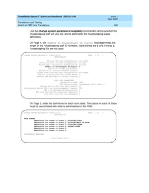 Page 218GuestWorks Issue 6 Technician Handbook  555-231-109  Issue 1
April 2000
Translations and Testing 
208 Switch-to-PMS Link Translations 
Use the change system-parameters hospitality command to define whether the 
housekeeping staff will use IDs, and to administer the housekeeping status 
definitions.
On Page 1, the Number of Housekeeper ID Digits field determines the 
length of the housekeeping staff ID numbers. Valid entries are 0 to 6. If set to 0, 
housekeeping IDs are not used.
On Page 2, enter the...