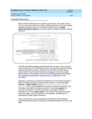 Page 219GuestWorks Issue 6 Technician Handbook  555-231-109  Issue 1
April 2000
Translations and Testing 
209 Switch-to-PMS Link Translations 
Controlled Restrictions
When Controlled Restrictions are applied to guest rooms, calls made to those 
rooms or from those rooms are routed to intercept treatment. The recommended 
intercept treatment is shown in the following example. Use the change 
system-parameters features command to set the controlled restriction intercept 
treatment.
The PMS automatically applies...