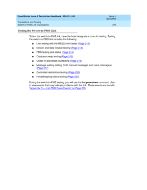 Page 220GuestWorks Issue 6 Technician Handbook  555-231-109  Issue 1
April 2000
Translations and Testing 
210 Switch-to-PMS Link Translations 
Testing the Switch-to-PMS Link
To test the switch-to-PMS link, have the hotel designate a room for testing. Testing 
the switch-to-PMS link includes the following:
nLink testing with the RS232 mini-tester (Page 211)
nNetcon and data module testing (Page 213)
nPMS testing and status (Pag e 21 4)
nDatabase swap testing (Pa ge 2 15)
nCheck-in and check-out testing (Page...